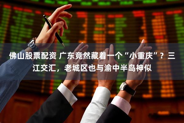 佛山股票配资 广东竟然藏着一个“小重庆”？三江交汇，老城区也与渝中半岛神似