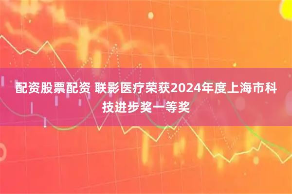 配资股票配资 联影医疗荣获2024年度上海市科技进步奖一等奖