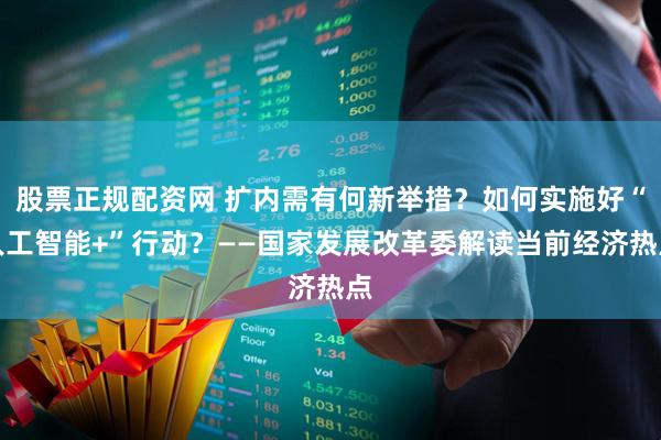 股票正规配资网 扩内需有何新举措？如何实施好“人工智能+”行动？——国家发展改革委解读当前经济热点