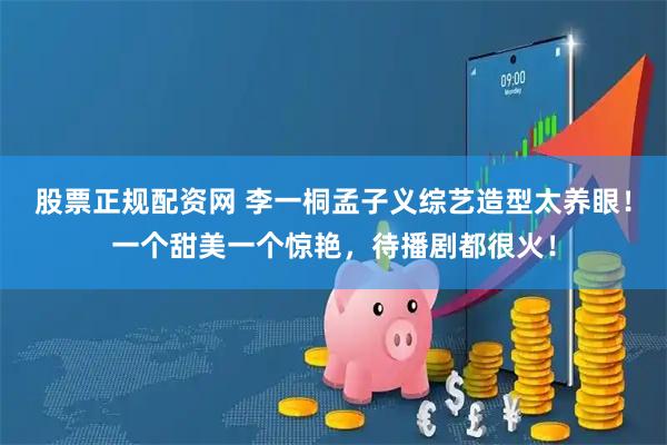 股票正规配资网 李一桐孟子义综艺造型太养眼！一个甜美一个惊艳，待播剧都很火！