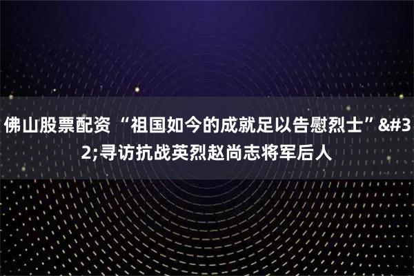 佛山股票配资 “祖国如今的成就足以告慰烈士” 寻访抗战英烈赵尚志将军后人