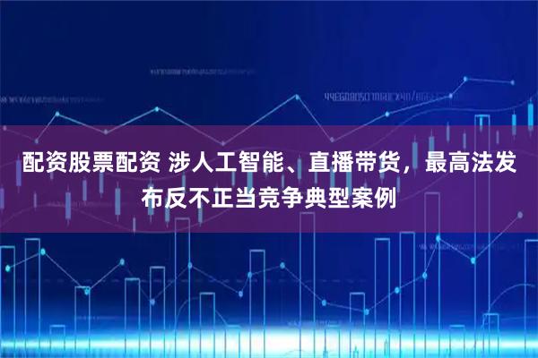 配资股票配资 涉人工智能、直播带货，最高法发布反不正当竞争典型案例