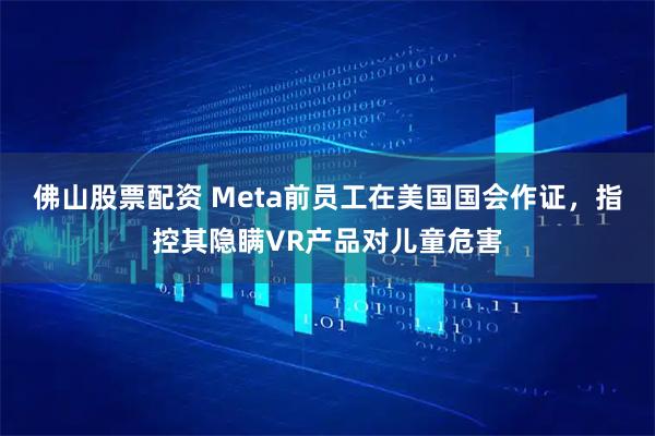 佛山股票配资 Meta前员工在美国国会作证，指控其隐瞒VR产品对儿童危害