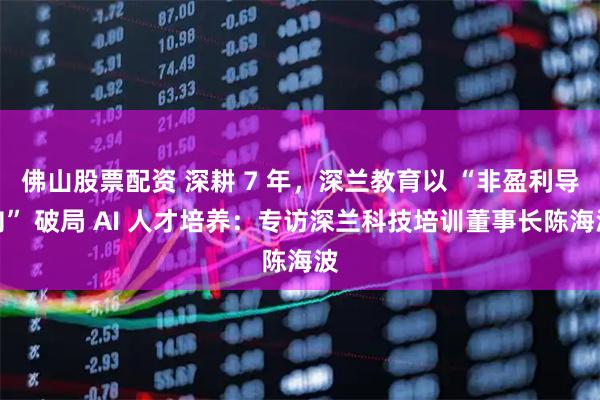 佛山股票配资 深耕 7 年，深兰教育以 “非盈利导向” 破局 AI 人才培养：专访深兰科技培训董事长陈海波
