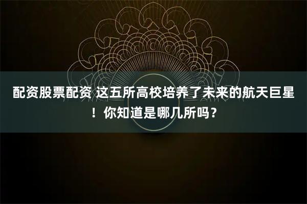 配资股票配资 这五所高校培养了未来的航天巨星！你知道是哪几所吗？