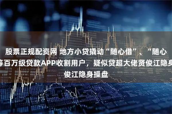 股票正规配资网 地方小贷撬动“随心借”、“随心花”等百万级贷款APP收割用户，疑似贷超大佬贤俊江隐身操盘