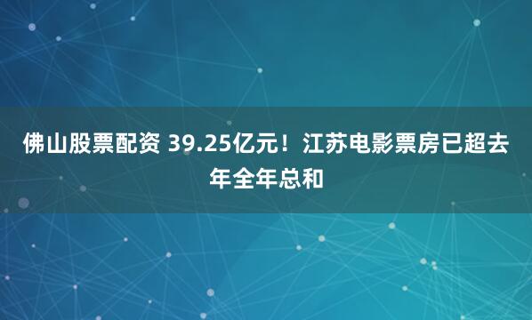 佛山股票配资 39.25亿元！江苏电影票房已超去年全年总和