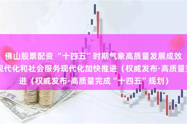 佛山股票配资 “十四五”时期气象高质量发展成效显著 气象科技能力现代化和社会服务现代化加快推进（权威发布·高质量完成“十四五”规划）