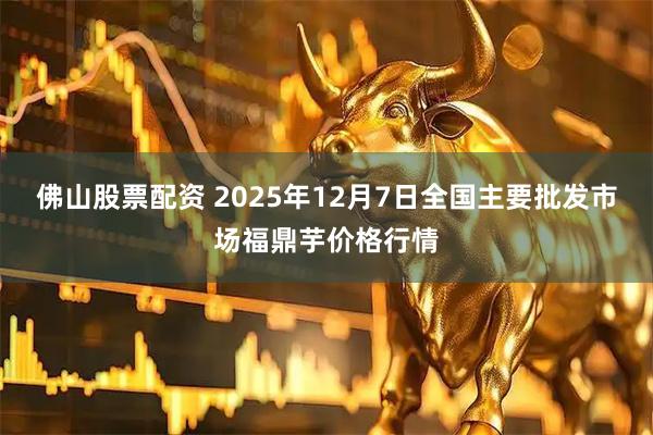 佛山股票配资 2025年12月7日全国主要批发市场福鼎芋价格行情