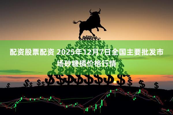 配资股票配资 2025年12月7日全国主要批发市场砂糖橘价格行情