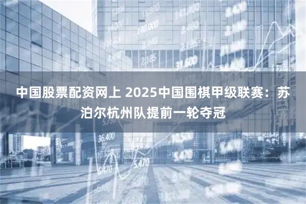 中国股票配资网上 2025中国围棋甲级联赛：苏泊尔杭州队提前一轮夺冠