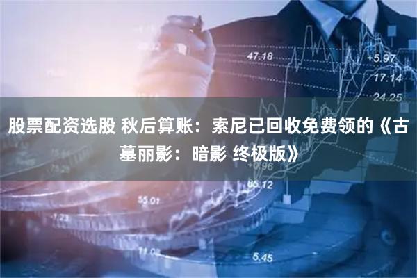 股票配资选股 秋后算账：索尼已回收免费领的《古墓丽影：暗影 终极版》