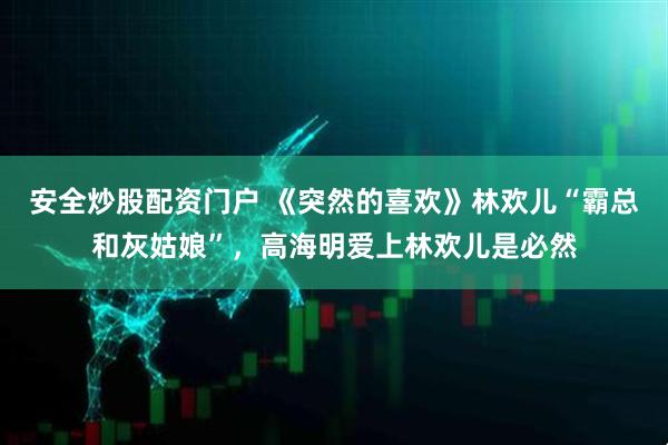 安全炒股配资门户 《突然的喜欢》林欢儿“霸总和灰姑娘”，高海明爱上林欢儿是必然