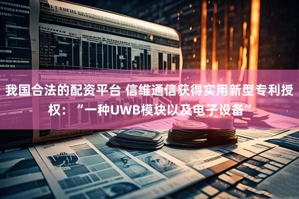 我国合法的配资平台 信维通信获得实用新型专利授权：“一种UWB模块以及电子设备”