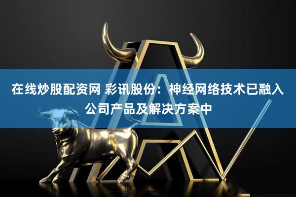 在线炒股配资网 彩讯股份：神经网络技术已融入公司产品及解决方案中