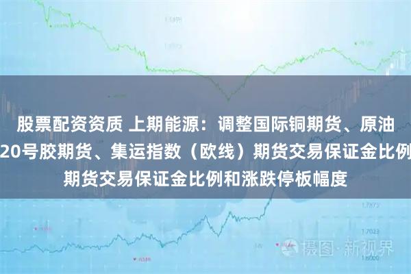 股票配资资质 上期能源：调整国际铜期货、原油、低硫燃料油、20号胶期货、集运指数（欧线）期货交易保证金比例和涨跌停板幅度