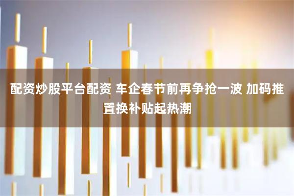 配资炒股平台配资 车企春节前再争抢一波 加码推置换补贴起热潮