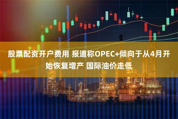 股票配资开户费用 报道称OPEC+倾向于从4月开始恢复增产 国际油价走低
