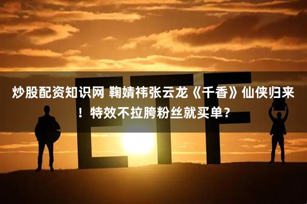 炒股配资知识网 鞠婧祎张云龙《千香》仙侠归来！特效不拉胯粉丝就买单？