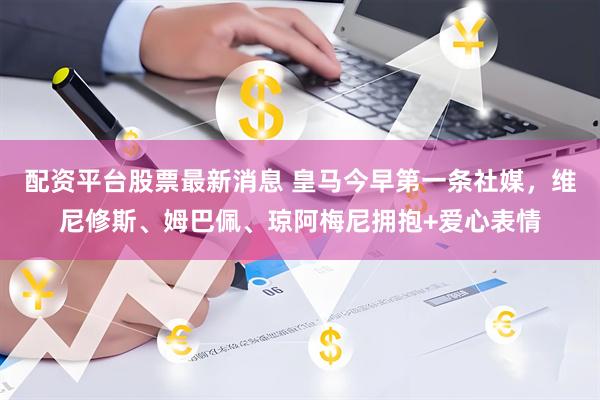 配资平台股票最新消息 皇马今早第一条社媒，维尼修斯、姆巴佩、琼阿梅尼拥抱+爱心表情