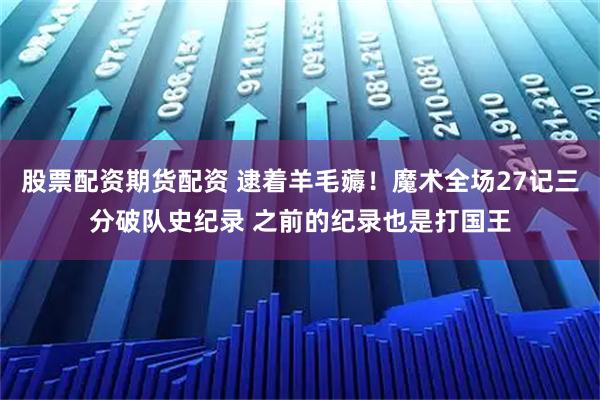 股票配资期货配资 逮着羊毛薅！魔术全场27记三分破队史纪录 之前的纪录也是打国王