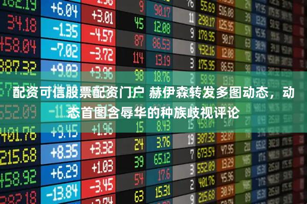 配资可信股票配资门户 赫伊森转发多图动态，动态首图含辱华的种族歧视评论