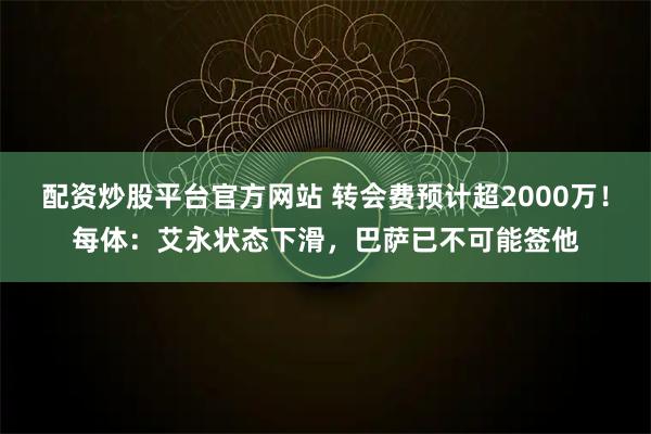 配资炒股平台官方网站 转会费预计超2000万！每体：艾永状态下滑，巴萨已不可能签他