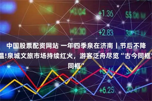 中国股票配资网站 一年四季泉在济南丨节后不降温!泉城文旅市场持续红火，游客泛舟尽览“古今同框”