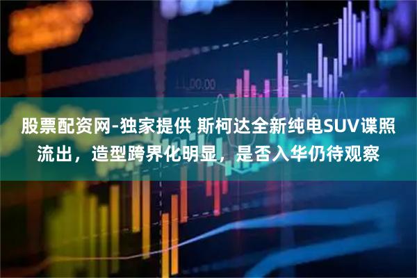 股票配资网-独家提供 斯柯达全新纯电SUV谍照流出，造型跨界化明显，是否入华仍待观察