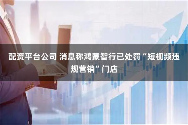 配资平台公司 消息称鸿蒙智行已处罚“短视频违规营销”门店