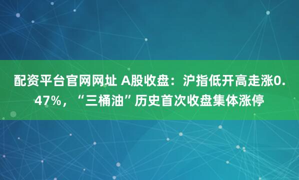 配资平台官网网址 A股收盘：沪指低开高走涨0.47%，“三桶油”历史首次收盘集体涨停