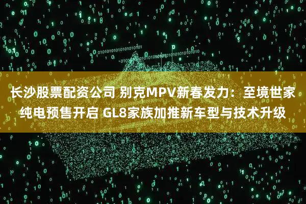 长沙股票配资公司 别克MPV新春发力：至境世家纯电预售开启 GL8家族加推新车型与技术升级