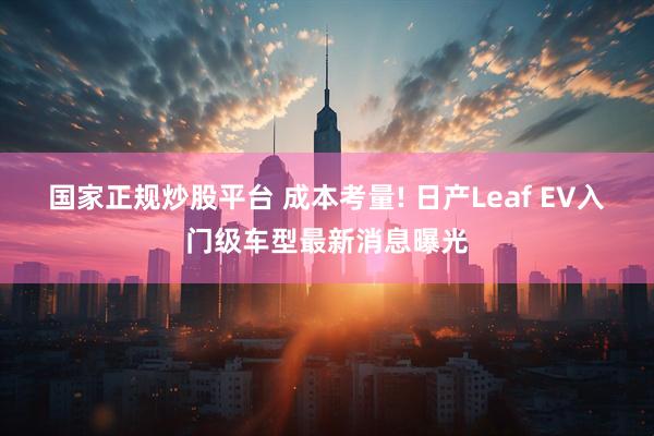 国家正规炒股平台 成本考量! 日产Leaf EV入门级车型最新消息曝光