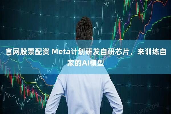 官网股票配资 Meta计划研发自研芯片，来训练自家的AI模型