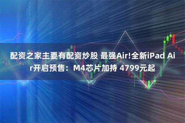 配资之家主要有配资炒股 最强Air!全新iPad Air开启预售：M4芯片加持 4799元起