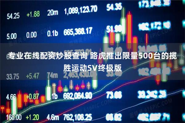 专业在线配资炒股查询 路虎推出限量500台的揽胜运动SV终极版
