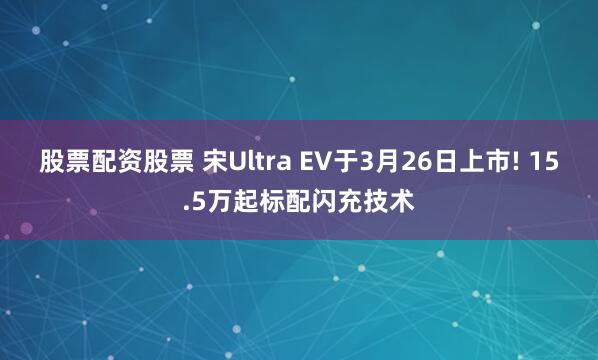 股票配资股票 宋Ultra EV于3月26日上市! 15.5万起标配闪充技术