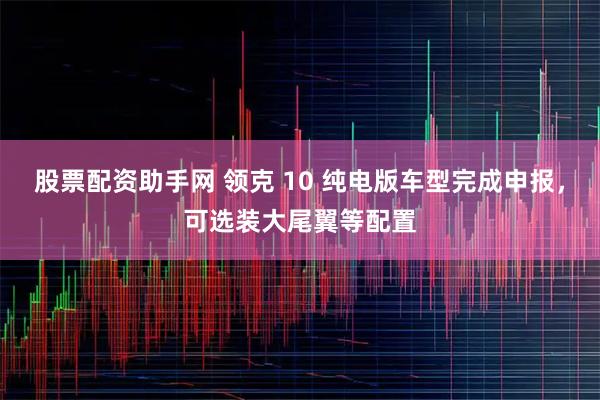 股票配资助手网 领克 10 纯电版车型完成申报，可选装大尾翼等配置