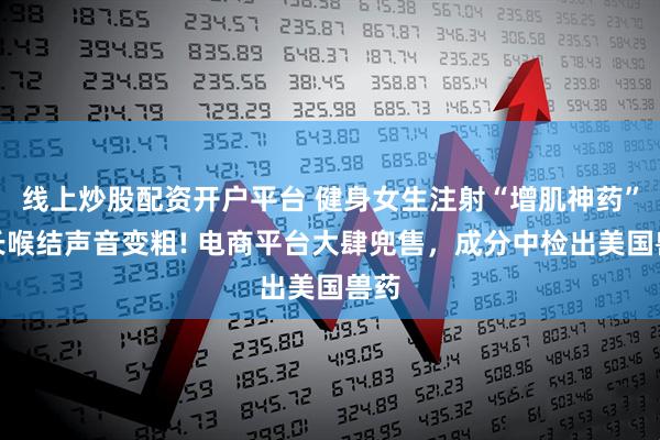 线上炒股配资开户平台 健身女生注射“增肌神药”，长喉结声音变粗! 电商平台大肆兜售，成分中检出美国兽药