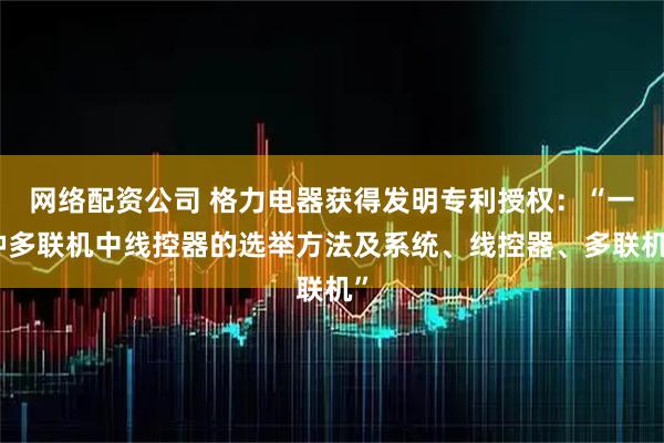 网络配资公司 格力电器获得发明专利授权：“一种多联机中线控器的选举方法及系统、线控器、多联机”