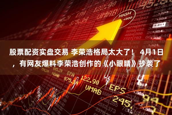 股票配资实盘交易 李荣浩格局太大了！ 4月1日，有网友爆料李荣浩创作的《小眼睛》抄袭了