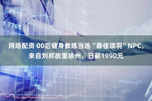 网络配资 00后健身教练当选“最佳项羽”NPC，来自刘邦故里徐州，日薪1990元