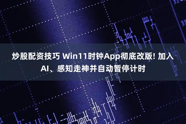 炒股配资技巧 Win11时钟App彻底改版! 加入AI、感知走神并自动暂停计时