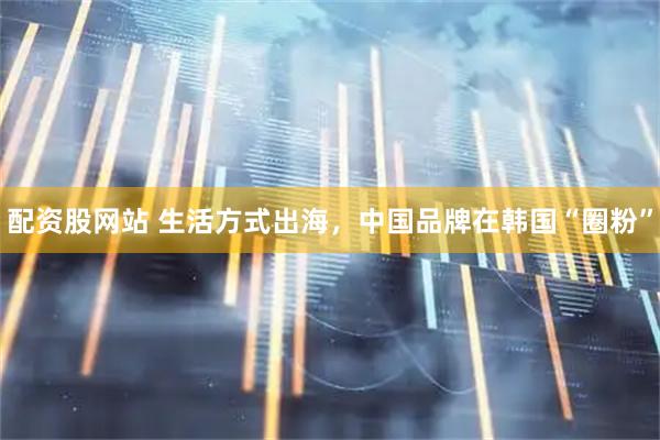 配资股网站 生活方式出海，中国品牌在韩国“圈粉”