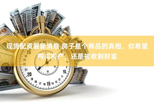 现货配资最新消息 房子是个商品的真相，你希望购买房产，还是被收割财富