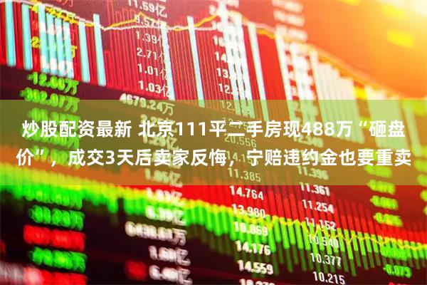 炒股配资最新 北京111平二手房现488万“砸盘价”，成交3天后卖家反悔，宁赔违约金也要重卖