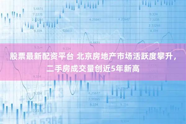 股票最新配资平台 北京房地产市场活跃度攀升，二手房成交量创近5年新高