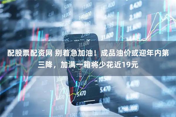 配股票配资网 别着急加油！成品油价或迎年内第三降，加满一箱将少花近19元