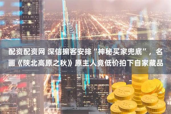 配资配资网 深信掮客安排“神秘买家兜底”，名画《陕北高原之秋》原主人竟低价拍下自家藏品