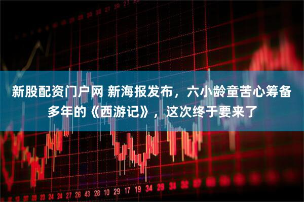 新股配资门户网 新海报发布，六小龄童苦心筹备多年的《西游记》，这次终于要来了
